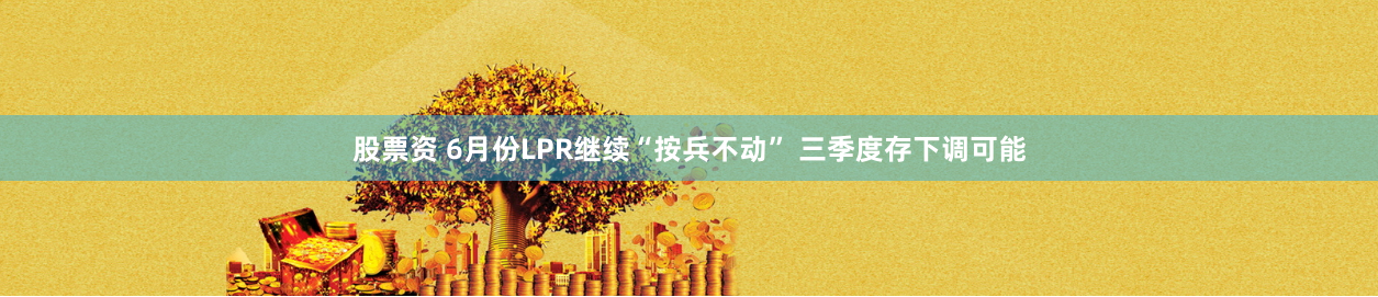股票资 6月份LPR继续“按兵不动” 三季度存下调可能