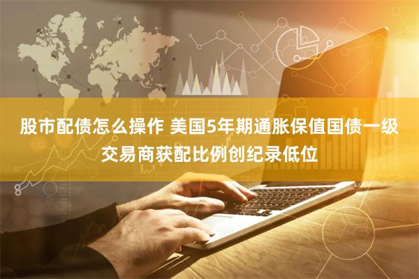 股市配债怎么操作 美国5年期通胀保值国债一级交易商获配比例创纪录低位