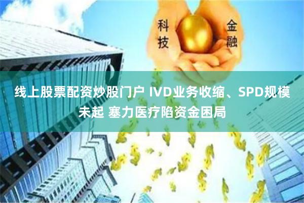 线上股票配资炒股门户 IVD业务收缩、SPD规模未起 塞力医疗陷资金困局