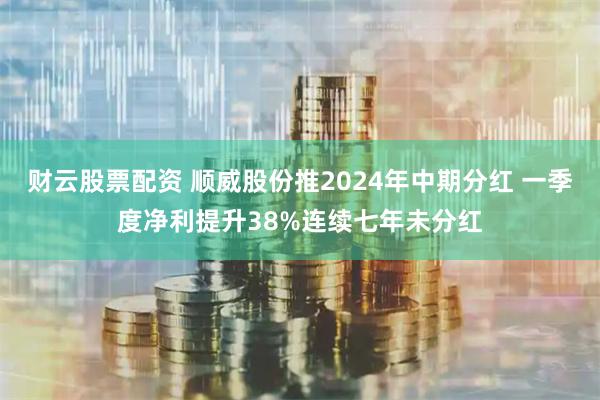 财云股票配资 顺威股份推2024年中期分红 一季度净利提升38%连续七年未分红