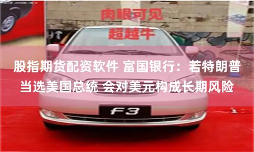 股指期货配资软件 富国银行：若特朗普当选美国总统 会对美元构成长期风险