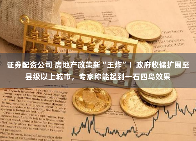 证券配资公司 房地产政策新“王炸”！政府收储扩围至县级以上城市，专家称能起到一石四鸟效果
