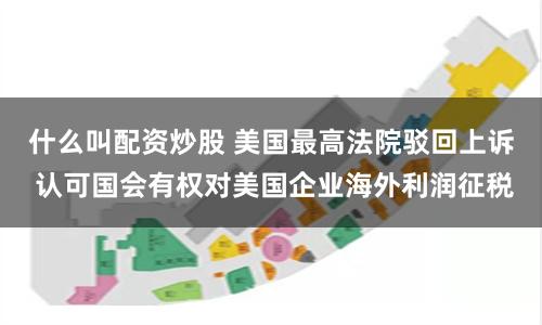 什么叫配资炒股 美国最高法院驳回上诉 认可国会有权对美国企业海外利润征税