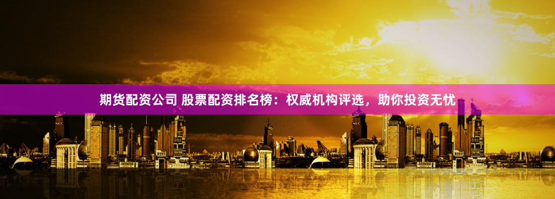 期货配资公司 股票配资排名榜：权威机构评选，助你投资无忧