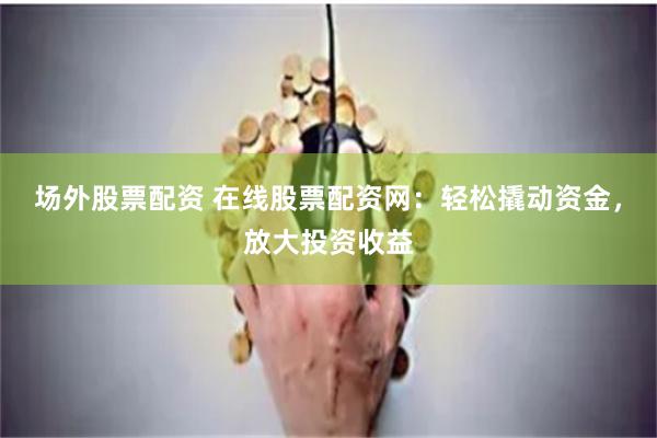场外股票配资 在线股票配资网：轻松撬动资金，放大投资收益