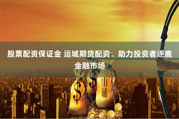股票配资保证金 运城期货配资：助力投资者逐鹿金融市场