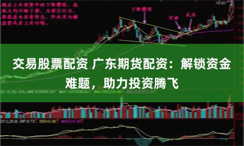 交易股票配资 广东期货配资：解锁资金难题，助力投资腾飞