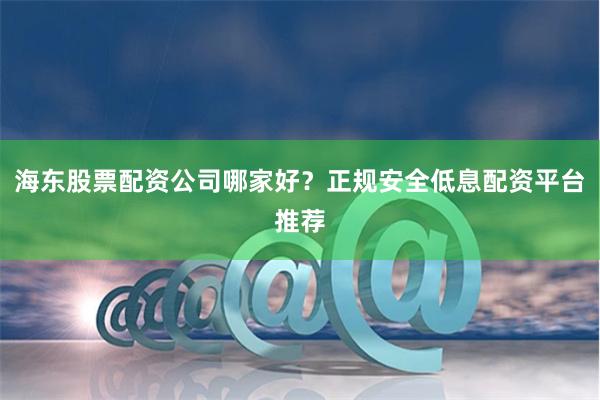 海东股票配资公司哪家好？正规安全低息配资平台推荐